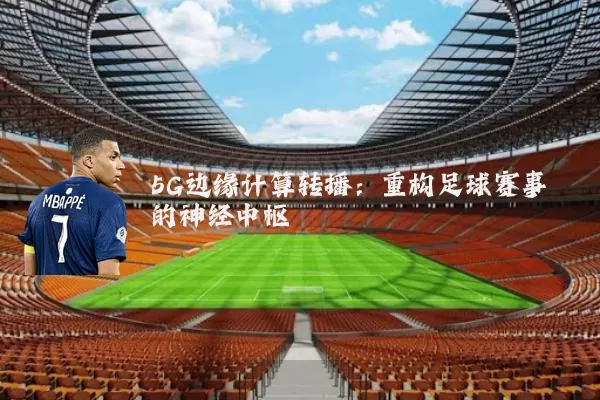 5G边缘计算转播：重构足球赛事的神经中枢